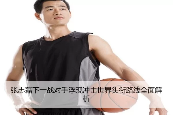 张志磊下一战对手浮现冲击世界头衔路线全面解析