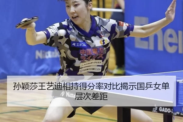 孙颖莎王艺迪相持得分率对比揭示国乒女单层次差距
