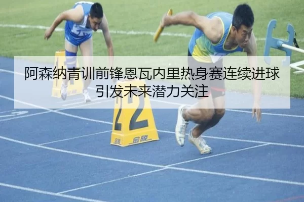 阿森纳青训前锋恩瓦内里热身赛连续进球引发未来潜力关注